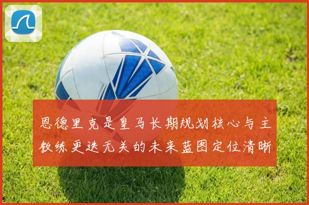 恩德里克是皇马长期规划核心与主教练更迭无关的未来蓝图定位清晰